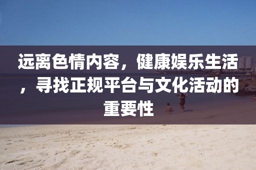 遠(yuǎn)離色情內(nèi)容，健康娛樂生活，尋找正規(guī)平臺(tái)與文化活動(dòng)的重要性