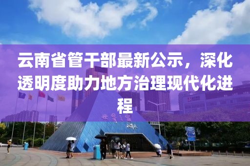 云南省管干部最新公示，深化透明度助力地方治理現(xiàn)代化進程