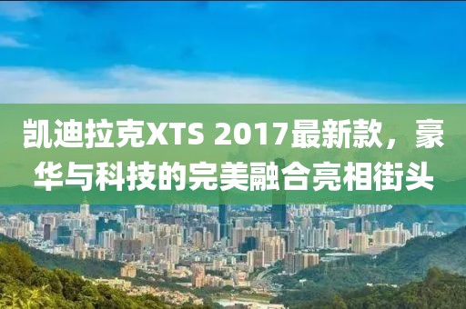 凱迪拉克XTS 2017最新款，豪華與科技的完美融合亮相街頭
