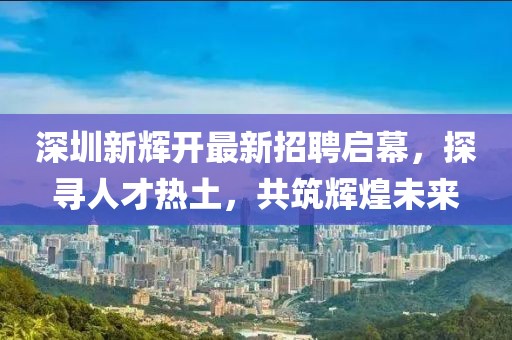 深圳新輝開(kāi)最新招聘啟幕，探尋人才熱土，共筑輝煌未來(lái)