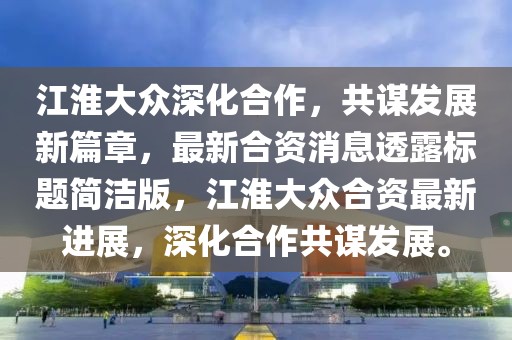 江淮大眾深化合作，共謀發(fā)展新篇章，最新合資消息透露標(biāo)題簡潔版，江淮大眾合資最新進(jìn)展，深化合作共謀發(fā)展。