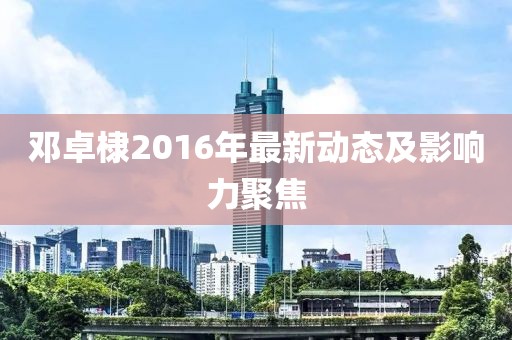 鄧卓棣2016年最新動態(tài)及影響力聚焦