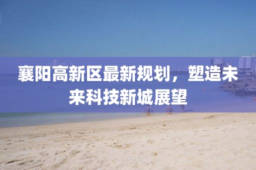 襄陽(yáng)高新區(qū)最新規(guī)劃，塑造未來(lái)科技新城展望