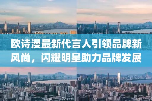 歐詩漫最新代言人引領品牌新風尚，閃耀明星助力品牌發(fā)展