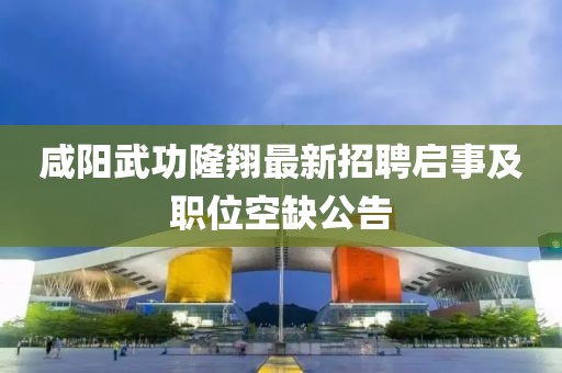 咸陽武功隆翔最新招聘啟事及職位空缺公告