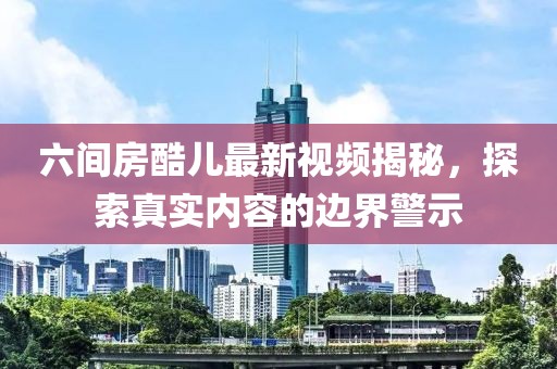 六間房酷兒最新視頻揭秘，探索真實內(nèi)容的邊界警示
