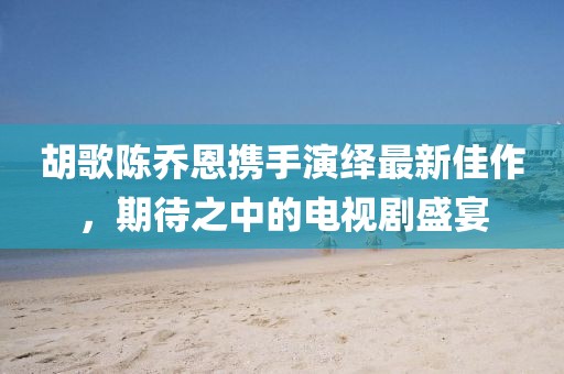 胡歌陳喬恩攜手演繹最新佳作，期待之中的電視劇盛宴