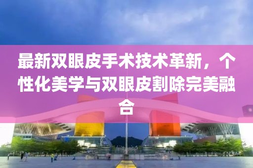 最新雙眼皮手術(shù)技術(shù)革新，個(gè)性化美學(xué)與雙眼皮割除完美融合