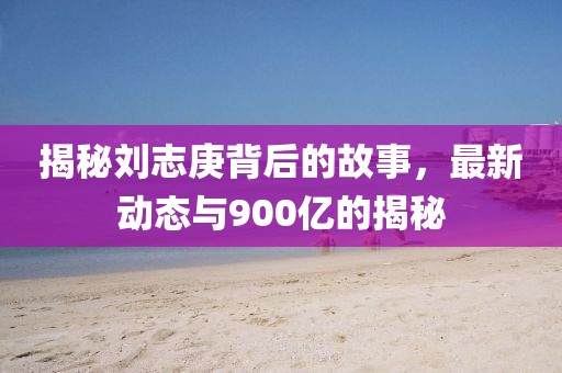 揭秘劉志庚背后的故事，最新動態(tài)與900億的揭秘
