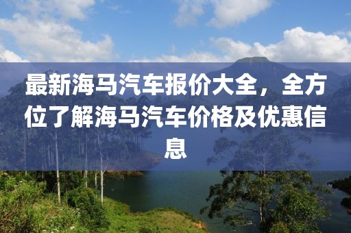 最新海馬汽車報價大全，全方位了解海馬汽車價格及優(yōu)惠信息