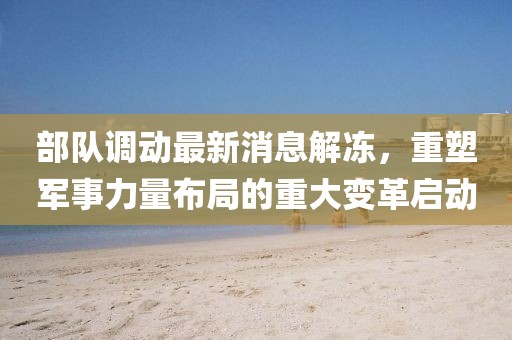 部隊(duì)調(diào)動(dòng)最新消息解凍，重塑軍事力量布局的重大變革啟動(dòng)
