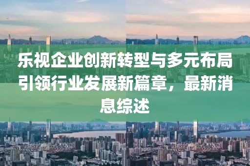 樂(lè)視企業(yè)創(chuàng)新轉(zhuǎn)型與多元布局引領(lǐng)行業(yè)發(fā)展新篇章，最新消息綜述
