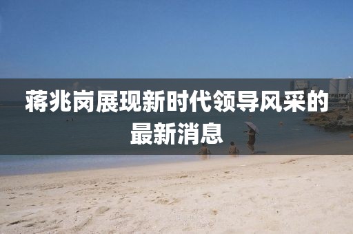 蔣兆崗展現(xiàn)新時代領(lǐng)導(dǎo)風(fēng)采的最新消息