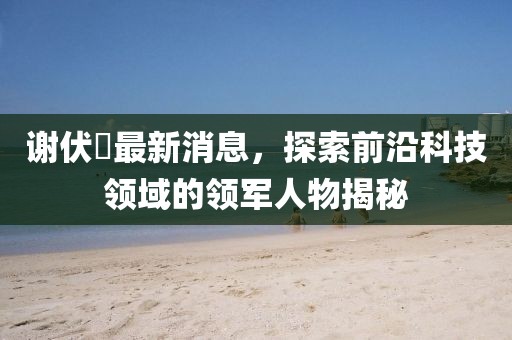 謝伏曕最新消息，探索前沿科技領(lǐng)域的領(lǐng)軍人物揭秘