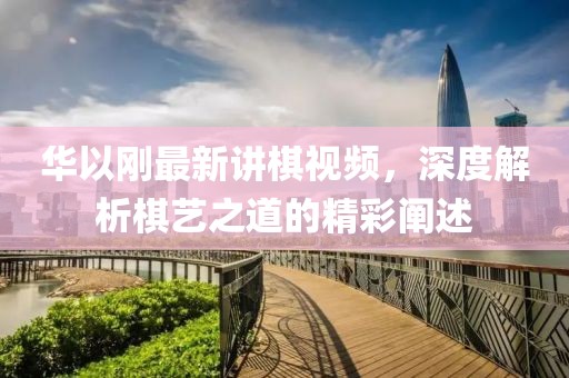 華以剛最新講棋視頻，深度解析棋藝之道的精彩闡述