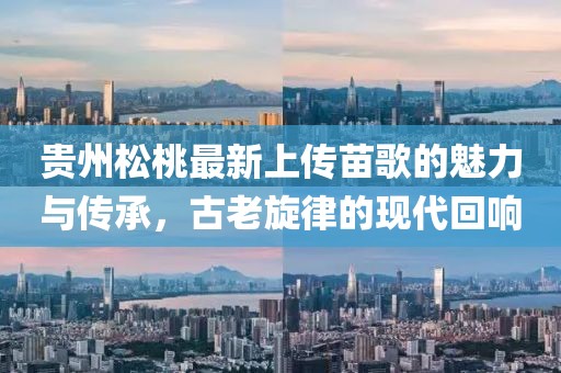貴州松桃最新上傳苗歌的魅力與傳承，古老旋律的現(xiàn)代回響