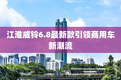 江淮威鈴6.8最新款引領(lǐng)商用車新潮流