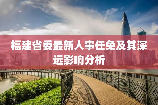 福建省委最新人事任免及其深遠(yuǎn)影響分析