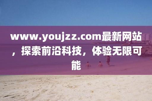 www.youjzz.com最新網(wǎng)站，探索前沿科技，體驗無限可能