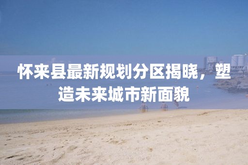 懷來縣最新規(guī)劃分區(qū)揭曉，塑造未來城市新面貌