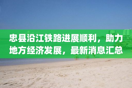 忠縣沿江鐵路進展順利，助力地方經(jīng)濟發(fā)展，最新消息匯總