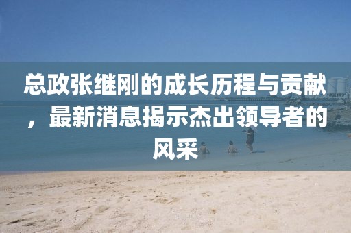 總政張繼剛的成長歷程與貢獻(xiàn)，最新消息揭示杰出領(lǐng)導(dǎo)者的風(fēng)采