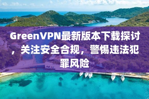 GreenVPN最新版本下載探討，關(guān)注安全合規(guī)，警惕違法犯罪風(fēng)險(xiǎn)