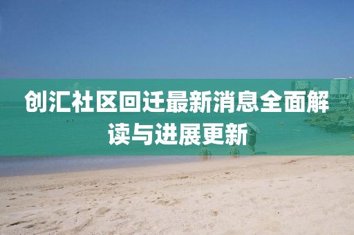 創(chuàng)匯社區(qū)回遷最新消息全面解讀與進展更新