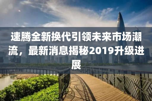 速騰全新?lián)Q代引領(lǐng)未來市場潮流，最新消息揭秘2019升級進(jìn)展