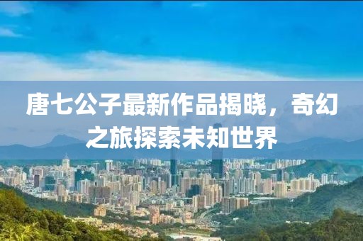 唐七公子最新作品揭曉，奇幻之旅探索未知世界