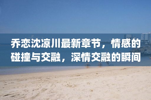 喬戀沈涼川最新章節(jié)，情感的碰撞與交融，深情交融的瞬間