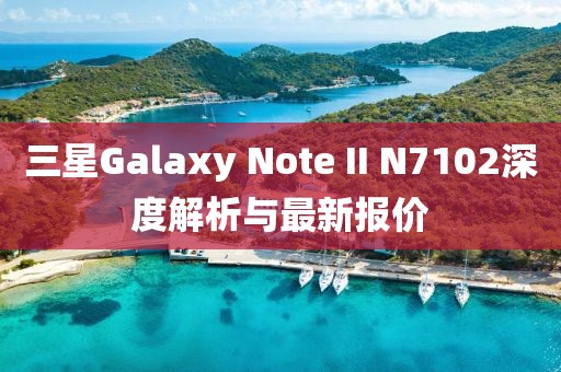 三星Galaxy Note II N7102深度解析與最新報(bào)價(jià)