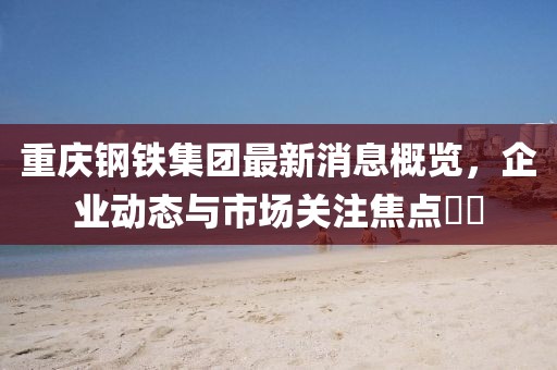 重慶鋼鐵集團(tuán)最新消息概覽，企業(yè)動(dòng)態(tài)與市場(chǎng)關(guān)注焦點(diǎn)??