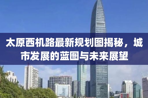 太原西機路最新規(guī)劃圖揭秘，城市發(fā)展的藍圖與未來展望