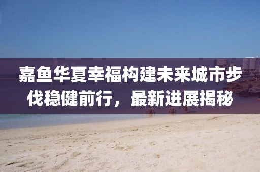 嘉魚華夏幸福構(gòu)建未來城市步伐穩(wěn)健前行，最新進(jìn)展揭秘