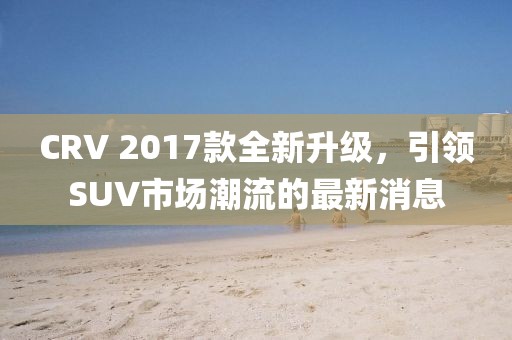 CRV 2017款全新升級，引領(lǐng)SUV市場潮流的最新消息