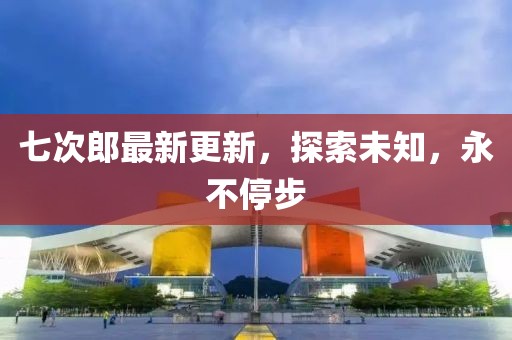 七次郎最新更新，探索未知，永不停步