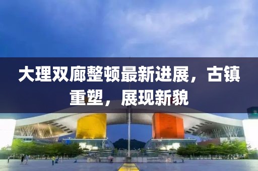 大理雙廊整頓最新進展，古鎮(zhèn)重塑，展現(xiàn)新貌