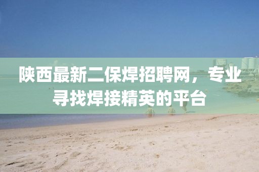 陜西最新二保焊招聘網(wǎng)，專業(yè)尋找焊接精英的平臺