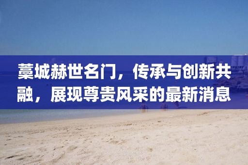 藁城赫世名門，傳承與創(chuàng)新共融，展現(xiàn)尊貴風(fēng)采的最新消息