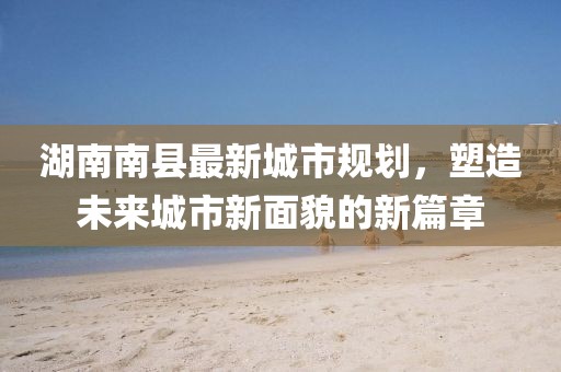 湖南南縣最新城市規(guī)劃，塑造未來城市新面貌的新篇章