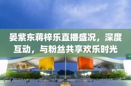 晏紫東蔣梓樂直播盛況，深度互動，與粉絲共享歡樂時(shí)光