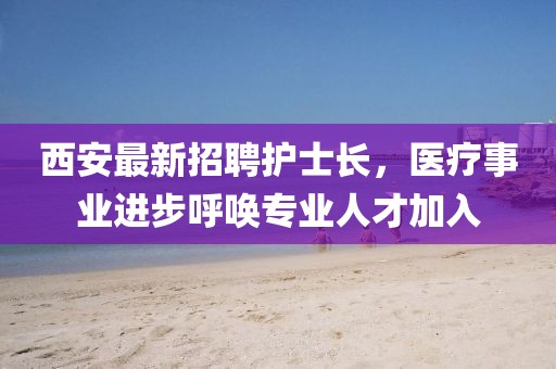 西安最新招聘護(hù)士長，醫(yī)療事業(yè)進(jìn)步呼喚專業(yè)人才加入