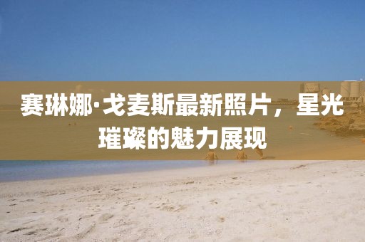 賽琳娜·戈麥斯最新照片，星光璀璨的魅力展現(xiàn)