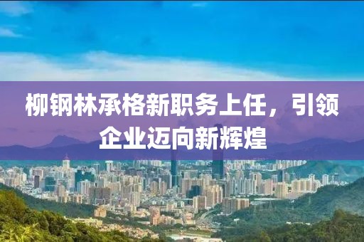 柳鋼林承格新職務(wù)上任，引領(lǐng)企業(yè)邁向新輝煌