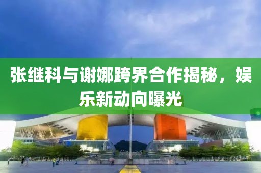 張繼科與謝娜跨界合作揭秘，娛樂新動向曝光