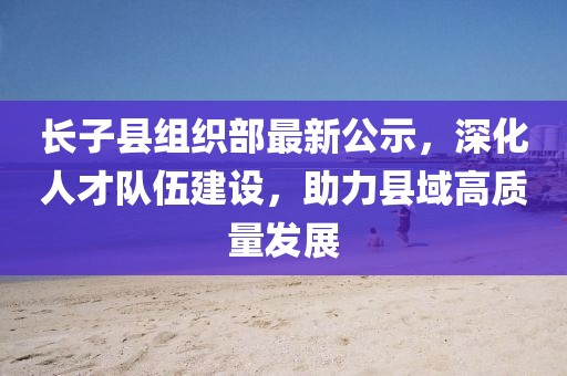 長子縣組織部最新公示，深化人才隊伍建設，助力縣域高質(zhì)量發(fā)展