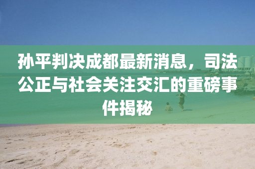 孫平判決成都最新消息，司法公正與社會關(guān)注交匯的重磅事件揭秘