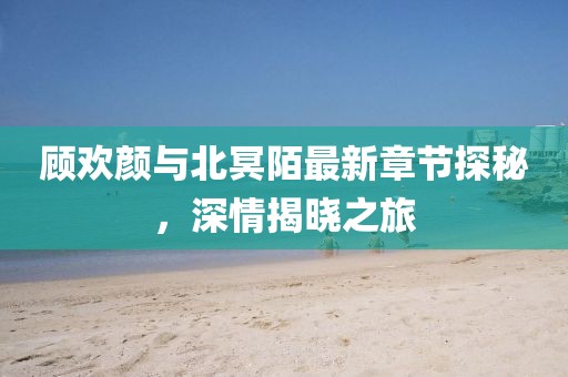 顧歡顏與北冥陌最新章節(jié)探秘，深情揭曉之旅