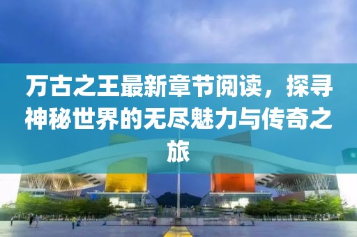 萬古之王最新章節(jié)閱讀，探尋神秘世界的無盡魅力與傳奇之旅